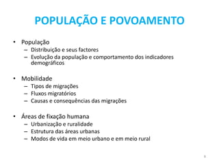 POPULAÇÃO E POVOAMENTO
• População
   – Distribuição e seus factores
   – Evolução da população e comportamento dos indicadores
     demográficos

• Mobilidade
   – Tipos de migrações
   – Fluxos migratórios
   – Causas e consequências das migrações

• Áreas de fixação humana
   – Urbanização e ruralidade
   – Estrutura das áreas urbanas
   – Modos de vida em meio urbano e em meio rural

                                                             8
 