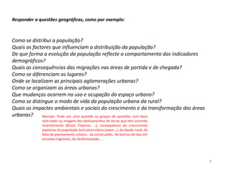 Responder a questões geográficas, como por exemplo:



Como se distribui a população?
Quais os factores que influenciam a distribuição da população?
De que forma a evolução da população reflecte o comportamento dos indicadores
demográficos?
Quais as consequências das migrações nas áreas de partida e de chegada?
Como se diferenciam os lugares?
Onde se localizam as principais aglomerações urbanas?
Como se organizam as áreas urbanas?
Que mudanças ocorrem no uso e ocupação do espaço urbano?
Como se distingue o modo de vida da população urbana da rural?
Quais os impactes ambientais e sociais do crescimento e da transformação das áreas
urbanas?     Atenção: Pode sair uma questão ou grupos de questões com base
             num texto ou imagem dos deslizamentos de terras que têm ocorrido
             recentemente (Brasil, Filipinas, …), consequência do crescimento
             explosivo da população (estrutura etária jovem…), do êxodo rural, da
             falta de planeamento urbano, da construções de bairros de lata em
             encostas íngremes, da desflorestação, …




                                                                                     9
 