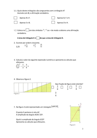 1.1. Quais destes triângulos são congruentes com o triângulo A?
     Assinala com X, a afirmação verdadeira.

         Apenas B e F.                               Apenas B, F e H.

         Apenas E e B.                               Apenas D e H.


1.2. Coloca no      um dos símbolos ,    ou = de modo a obteres uma afirmação
     verdadeira.

    A área do triângulo E é     do que a área do triângulo D.

2. Escreve por ordem crescente.
  2,25




3. Calcula o valor da seguinte expressão numérica e apresenta os cálculos que
   efetuares.




4. Observa a figura 2.

                                                   Que fração da figura está colorida?




5. Na figura 3 está representado um retangulo         .

  O ponto E pertence à reta AC.
  A amplitude do ângulo ACB é 32º.

  Qual é a amplitude do ângulo ECD?
  Apresenta os cálculos que efetuares.


                                                                                     3
 