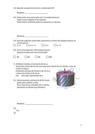 8.2. Quantos azulejos brancos tem a construção 10?

    Resposta: ________________________

8.3. Pode existir uma construção com 17 azulejos brancos?
     Explica como chegaste à tua resposta.
     Podes fazê-lo utilizando palavras, esquemas ou cálculos.




    Resposta: ________________________

8.4. Qual das seguintes expressões representa o número de azulejos brancos na
     construção n?
     2+n            2xn+1              3xn           n+3

8.5. Uma construção tem 120 azulejos brancos.
     Quantos azulejos tem essa construção?

    40            60            80            100


9. A Bárbara recebeu um presente da tia Lu.
   O presente estava dentro de uma caixa com a forma de um cilindro, como se
   mostra na figura.
   O diâmetro da base do cilindro é de 14 cm e
   a altura do cilindro é de 10 cm.
   Usa para valor aproximado de π.

9.1. Calcula quantos centímetros de fita foram
     gastos para enfeitar a caixa.
     Para o laço foram utilizados 50 cm de fita.
     Apresenta os cálculos que efetuares.




    Resposta: _____________________________

9.2.
    9.3.
10.




                                                                                5
 