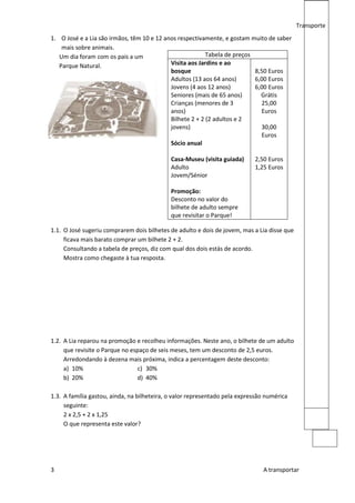 Transporte
1. O José e a Lia são irmãos, têm 10 e 12 anos respectivamente, e gostam muito de saber
    mais sobre animais.
   Um dia foram com os pais a um                          Tabela de preços
   Parque Natural.                          Visita aos Jardins e ao
                                            bosque                         8,50 Euros
                                            Adultos (13 aos 64 anos)       6,00 Euros
                                            Jovens (4 aos 12 anos)         6,00 Euros
                                            Seniores (mais de 65 anos)       Grátis
                                            Crianças (menores de 3           25,00
                                            anos)                            Euros
                                            Bilhete 2 + 2 (2 adultos e 2
                                            jovens)                          30,00
                                                                             Euros
                                            Sócio anual

                                             Casa-Museu (visita guiada)     2,50 Euros
                                             Adulto                         1,25 Euros
                                             Jovem/Sénior

                                             Promoção:
                                             Desconto no valor do
                                             bilhete de adulto sempre
                                             que revisitar o Parque!

1.1. O José sugeriu comprarem dois bilhetes de adulto e dois de jovem, mas a Lia disse que
     ficava mais barato comprar um bilhete 2 + 2.
     Consultando a tabela de preços, diz com qual dos dois estás de acordo.
     Mostra como chegaste à tua resposta.




1.2. A Lia reparou na promoção e recolheu informações. Neste ano, o bilhete de um adulto
     que revisite o Parque no espaço de seis meses, tem um desconto de 2,5 euros.
     Arredondando à dezena mais próxima, indica a percentagem deste desconto:
     a) 10%                     c) 30%
     b) 20%                     d) 40%

1.3. A família gastou, ainda, na bilheteira, o valor representado pela expressão numérica
     seguinte:
     2 x 2,5 + 2 x 1,25
     O que representa este valor?




3                                                                              A transportar
 