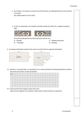 Transporte


       2. Na receção a Lia observou uma jarra que lhe lembrava um sólido geométrico com 6 vértices
          e 9 arestas.
          Que sólido poderá a Lia ter visto?




       3. O José viu projectada, num espelho colocado à direita do último O, a imagem da palavra
          ZOO.




           A transformação geométrica observada pelo José foi uma:
           a) Rotação                                           c) Reflexão deslizante
           b) Translação                                        d) Reflexão



4. Os espaços destinados à pantera das neves e aos linces têm as seguintes dimensões:




4.1. Desenha, no quadriculado, um quadrado com o mesmo perímetro do espaço destinado à pantera
     das neves para colocar os cães da pradaria.




4.2. Indica qual dos dois espaços ocupa maior área.
     Explica como chegaste à tua resposta. Podes fazê-lo usando cálculos ou esquemas.




       4                                                                                A transportar
 
