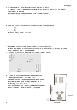 Transporte
5. O José e a Lia estão a andar de bicicleta num dos percursos do Parque.
   O José gasta 8 minutos a dar a volta completa e a Lia gasta 12 minutos. Eles partiram às 11 horas do
   mesmo ponto do percurso.
   A que horas se voltarão a encontrar nesse lugar? Explica a tua resposta.




6. Determina, de duas formas diferentes, o valor numérico da expressão seguinte:
    5    1   2
    2    6   5
    Apresenta todos os cálculos efectuados.




7. É necessário manter os espaços verdes dos parques e zoos sempre limpos!
   Ao longo dos trajectos, os visitantes têm à sua disposição recipientes onde colocar o lixo com a forma
   cúbica, sem tampa, com 0,5 metros de aresta.
7.1. Qual das seguintes planificações pode corresponder a estes recipientes?




8. A planta da sala de espera do Parque tem a configuração
    seguinte e foi desenhada à escala de 1: 1000.
   Os responsáveis pelo Parque querem pavimentar o chão com
   tijoleira quadrada de 25 cm de lado, já que o chão era de
   madeira e já estava muito gasto.
   Cada tijoleira custa 0,30 €. Quanto custará aos responsáveis do
   Parque pavimentar a recepção? (explica a tua resposta).




5                                                                               A transportar
 