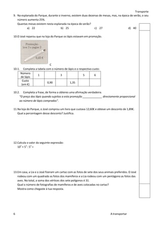 Transporte
9. Na esplanada do Parque, durante o inverno, existem duas dezenas de mesas, mas, na época de verão, o seu
   número aumenta 25%.
   Quantas mesas existem nesta esplanada na época de verão?
          a) 22                      b) 25                     c) 27                     d) 40

10.O José reparou que na loja do Parque os lápis estavam em promoção.




                           C
10.1. Completa a tabela com o número de lápis e o respectivo custo:
     Número
                 1               3                   5         6
     de lápis
       Custo
                         0,90             1,35
      (em €)

10.2. Completa a frase, de forma a obteres uma afirmação verdadeira.
     “O preço dos lápis quando sujeitos a esta promoção _____________ directamente proporcional
     ao número de lápis comprados”.

11.Na loja do Parque, o José comprou um livro que custava 12,60€ e obteve um desconto de 1,89€.
   Qual a percentagem desse desconto? Justifica.




12.Calcula o valor da seguinte expressão:
   102 + 53 : 52 =




13.Em casa, a Lia e o José fizeram um cartaz com as fotos de sete dos seus animais preferidos. O José
   rodeou com um quadrado as fotos dos mamíferos e a Lia rodeou com um pentágono as fotos das
   aves. No total, a soma dos vértices dos sete polígonos é 31.
   Qual o número de fotografias de mamíferos e de aves colocadas no cartaz?
   Mostra como chegaste à tua resposta.




6                                                                              A transportar
 