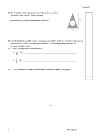 Transporte


14. No Parque há um lago que se encontra rodeado de um canteiro
    triangular, como mostra a figura, com relva.

    Quantos metros quadrados de relva tem o canteiro?




15. No mês de abril, houve 600 crianças inscritas para actividades do Parque. Um décimo das crianças
   estavam inscritas para a visita ao bosque, um sexto na Horta Pedagógica e um quinto nas
   demonstrações de animais.
15.1. Indica o que representam as expressões:
            1
      a)      600 ___________________________________________________________
           10

           1
      b)     600 ____________________________________________________________
           5


15.2. Qual o número de crianças que se inscreveu para explorar a Horta Pedagógica?




                                                      Fim




7                                                                             A transportar
 