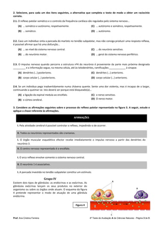 Prof. Ana Cristina Ferreira 4ª Teste de Avaliação A de Ciências Naturais - Página 3 de 5
2. Selecione, para cada um dos itens seguintes, a alternativa que completa o texto de modo a obter um raciocínio
correto.
2.1. O reflexo patelar somático e o controlo da frequência cardíaca são regulados pelo sistema nervoso…
(A) … somático e autónomo, respetivamente.
(B) … somático.
(C) … autónomo e somático, respetivamente.
(D) … autónomo.
2.2. Caso um indivíduo sinta a pancada do martelo no tendão subpatelar, mas não consiga produzir uma resposta reflexa,
é possível afirmar que há uma disfunção…
(A) … ao nível do sistema nervoso central.
(B) … do neurónio motor.
(C) … do neurónio sensitivo.
(D) … geral do sistema nervoso periférico.
2.3. O impulso nervoso quando percorre a estrutura nº4 do neurónio é proveniente da parte mais próxima designada
_________ e a informação segue, na mesma célula, até às telodendrites, ramificações ____________ à sinapse.
(A) dendrites (…) posteriores.
(B) corpo celular (…) posteriores.
(C) dendrites (…) anteriores.
(D) corpo celular (…) anteriores.
2.4. Se um indivíduo pega inadvertidamente numa chávena quente. Sente uma dor violenta, mas é incapaz de a largar,
continuando a queimar-se. Isto deverá ser porque está bloqueado(a)…
(A) a ligação da espinal medula ao encéfalo.
(B) o córtex cerebral.
(C) o nervo sensitivo.
(D) O nervo motor.
3. Considere as afirmações seguintes sobre o processo do reflexo patelar representado na figura 3. A seguir, estude e
aplique a chave referente às afirmações.
AFIRMAÇÕES
I. Pela atividade cerebral é possível controlar o reflexo, impedindo-o de ocorrer.
II. Todos os neurónios representados são cranianos.
I. O órgão muscular esquelético efector recebe imediatamente o impulso nervoso a partir das dendrites do
neurónio 3.
II. O centro nervoso representado é o encéfalo.
I. O arco reflexo envolve somente o sistema nervoso central.
II. O neurónio 1 é associativo.
I. A pancada investida no tendão subpatelar constitui um estímulo.
Grupo IV
Existem dois tipos de glândulas: as endócrinas e as exócrinas. As
glândulas exócrinas lançam os seus produtos no exterior do
organismo ou sobre os órgãos onde atuam. O esquema da figura
4 pretende representar o modo de atuação de uma glândula
endócrina.
Figura 4
 