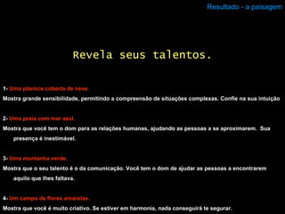 Resultado - a paisagem 1-  Uma planície coberta de neve. Mostra grande sensibilidade, permitindo a compreensão de situações complexas. Confie na sua intuição 2-  Uma praia com mar azul. Mostra que você tem o dom para as relações humanas, ajudando as pessoas a se aproximarem.  Sua presença é inestimável.  3-  Uma montanha verde. Mostra que o seu talento é o da comunicação. Você tem o dom de ajudar as pessoas a encontrarem aquilo que lhes faltava. 4-  Um campo de flores amarelas. Mostra que você é muito criativo. Se estiver em harmonia, nada conseguirá te segurar. Revela seus talentos. 