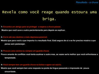 Resultado - a chuva 1-  Encontra um abrigo para se proteger  e espera a chuva passar. Mostra que você ouve o outro pacientemente para depois se explicar.  2-  Corre até seu destino o mais depressa possível. Mostra que para você o que importa é o resultado final. Está segura de si e se for preciso mostra o que pensa sem pestanejar.  3-  Procura uma carona ou compra um guarda chuva. Pouco amante de conflitos você tenta acalmar o outro mas, as vezes seria melhor que você enfrentasse a tempestade. 4-  Você sempre tem um guarda chuva na bolsa e agora vai usá-lo. Mostra que você sempre tem uma resposta na ponta da língua passando a impressão de  pouca sinceridade. Revela como você reage quando estoura uma briga. 