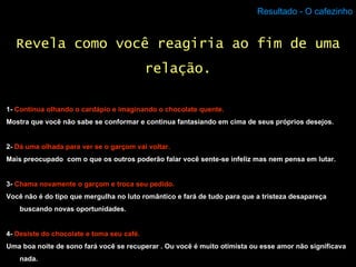 Resultado - O cafezinho 1-  Continua olhando o cardápio e imaginando o chocolate quente. Mostra que você não sabe se conformar e continua fantasiando em cima de seus próprios desejos. 2-  Dá uma olhada para ver se o garçom vai voltar. Mais preocupado  com o que os outros poderão falar você sente-se infeliz mas nem pensa em lutar. 3-  Chama novamente o garçom e troca seu pedido. Você não é do tipo que mergulha no luto romântico e fará de tudo para que a tristeza desapareça buscando novas oportunidades. 4-  Desiste do chocolate e toma seu café. Uma boa noite de sono fará você se recuperar . Ou você é muito otimista ou esse amor não significava nada. Revela como você reagiria ao fim de uma relação. 