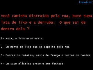 A lata de lixo 1- Nada, a lata está vazia 2- Um monte de lixo que se espalha pela rua 3- Cascas de batatas, ossos de frango e restos de comida 4- Um saco plástico preto e bem fechado Você caminha distraído pela rua, bate numa lata de lixo e a derruba.  O que sai de dentro dela ? 