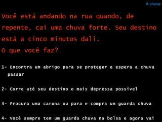 A chuva 1- Encontra um abrigo para se proteger e espera a chuva passar  2- Corre até seu destino o mais depressa possível  3- Procura uma carona ou para e compra um guarda chuva 4- Você sempre tem um guarda chuva na bolsa e agora vai usá-lo Você está andando na rua quando, de repente, cai uma chuva forte. Seu destino está a cinco minutos dali. O que você faz?  