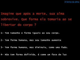 A forma da alma 1- Tem tamanho e forma iguais ao seu corpo.  2- Tem forma humana, mas seu tamanho aumenta  3- Tem forma humana, mas diminuiu, como uma fada.  4- Não tem forma definida, é como um foco de luz  Imagine que após a morte, sua alma sobrevive. Que forma ela tomaria ao se libertar do corpo ? 