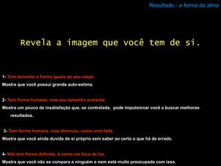 Resultado - a forma da alma 1-  Tem tamanho e forma iguais ao seu corpo. Mostra que você possui grande auto-estima. 2-  Tem forma humana, mas seu tamanho aumenta. Mostra um pouco de insatisfação que, se controlada,  pode impulsionar você a buscar melhores resultados. 3-   Tem forma humana, mas diminuiu, como uma fada. Mostra que você ainda duvida de si próprio sem saber ao certo o que há de errado. 4-  Não tem forma definida, é como um foco de luz. Mostra que você não se compara a ninguém e nem está muito preocupada com isso. Revela a imagem que você tem de si. 