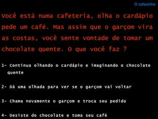 O cafezinho  1- Continua olhando o cardápio e imaginando o chocolate quente 2- Dá uma olhada para ver se o garçom vai voltar 3- Chama novamente o garçom e troca seu pedido 4- Desiste do chocolate e toma seu café Você está numa cafeteria, olha o cardápio pede um café. Mas assim que o garçom vira as costas, você sente vontade de tomar um chocolate quente. O que você faz ? 
