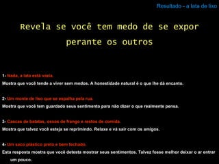 Resultado - a lata de lixo 1-  Nada, a lata está vazia. Mostra que você tende a viver sem medos. A honestidade natural é o que lhe dá encanto. 2-  Um monte de lixo que se espalha pela rua. Mostra que você tem guardado seus sentimento para não dizer o que realmente pensa. 3-  Cascas de batatas, ossos de frango e restos de comida. Mostra que talvez você esteja se reprimindo. Relaxe e vá sair com os amigos. 4-  Um saco plástico preto e bem fechado. Esta resposta mostra que você detesta mostrar seus sentimentos. Talvez fosse melhor deixar o ar entrar um pouco. Revela se você tem medo de se expor perante os outros 