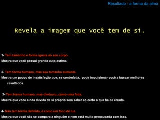 Resultado - a forma da alma 1-  Tem tamanho e forma iguais ao seu corpo. Mostra que você possui grande auto-estima. 2-  Tem forma humana, mas seu tamanho aumenta. Mostra um pouco de insatisfação que, se controlada,  pode impulsionar você a buscar melhores resultados. 3-   Tem forma humana, mas diminuiu, como uma fada. Mostra que você ainda duvida de si próprio sem saber ao certo o que há de errado. 4-  Não tem forma definida, é como um foco de luz. Mostra que você não se compara a ninguém e nem está muito preocupada com isso. Revela a imagem que você tem de si. 