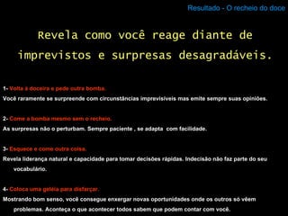 Resultado - O recheio do doce 1-  Volta à doceira e pede outra bomba. Você raramente se surpreende com circunstâncias imprevisíveis mas emite sempre suas opiniões. 2-  Come a bomba mesmo sem o recheio. As surpresas não o perturbam. Sempre paciente , se adapta  com facilidade. 3-  Esquece e come outra coisa. Revela liderança natural e capacidade para tomar decisões rápidas. Indecisão não faz parte do seu vocabulário. 4-  Coloca uma geléia para disfarçar. Mostrando bom senso, você consegue enxergar novas oportunidades onde os outros só vêem problemas. Aconteça o que acontecer todos sabem que podem contar com você. Revela como você reage diante de imprevistos e surpresas desagradáveis. 
