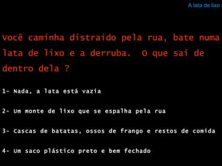 A lata de lixo 1- Nada, a lata está vazia 2- Um monte de lixo que se espalha pela rua 3- Cascas de batatas, ossos de frango e restos de comida 4- Um saco plástico preto e bem fechado Você caminha distraído pela rua, bate numa lata de lixo e a derruba.  O que sai de dentro dela ? 