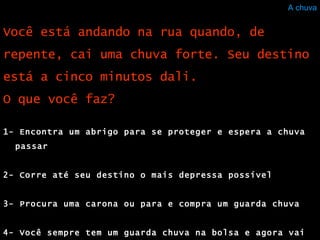 A chuva 1- Encontra um abrigo para se proteger e espera a chuva passar  2- Corre até seu destino o mais depressa possível  3- Procura uma carona ou para e compra um guarda chuva 4- Você sempre tem um guarda chuva na bolsa e agora vai usá-lo Você está andando na rua quando, de repente, cai uma chuva forte. Seu destino está a cinco minutos dali. O que você faz?  