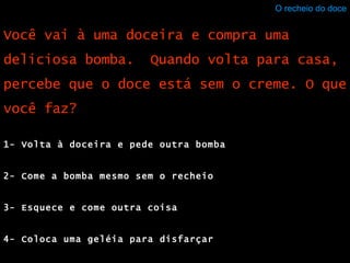 O recheio do doce 1- Volta à doceira e pede outra bomba 2- Come a bomba mesmo sem o recheio 3- Esquece e come outra coisa 4- Coloca uma geléia para disfarçar Você vai à uma doceira e compra uma deliciosa bomba.  Quando volta para casa, percebe que o doce está sem o creme. O que você faz? 