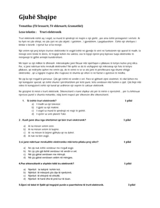 Gjuhë Shqipe
Tematika: (Të lexuarit, Të shkruarit, Gramatikë)
Lexo tekstin : Truri elektronik
Truri elektronik është aq i vogël, sa mund të qëndrojë në majën e një gishti , por ama është protagonist i vërtetë. Ai
ka hyrë në çdo shtëpi, në çdo zyrë në çdo objekt. i gatshëm , i gjendshëm, i pagabueshëm . Është një shërbyes i
bindur e besnik i njeriut kur ai ka nevojë.
Një vetëm një prej këtyre trurëve elektronikë të vegjël është në gjendje të vërë në funksionim një aparat të madh, ta
mësojë orën tënde të dorës, të tregojë kohën me saktësi, ose të lejojë njërën prej lojërave tuaja elektronike të
mënjanojë të gjithë armiqtë kundërshtarë.
Më tepër se një million të dhënash mikroskopike janë fiksuar mbi sipërfaqen e pllakave të këtyre kutive prej silica.
Por, si janë ndërtuar këto mrekulli elektronike? Në qoftë se do të vëzhgojmë një mikroskop një foto të këtyre
pllakave, që nndryshe quhen me emrin çip, do të vëmë re se se ato janë të përshkruara nga shumë shtigje
elektronike , që u ngjajnë rrugëve dhe rrugicave të shumta që vihen re në hartat e qyteteve të mëdha.
Në çip ka një rregull të përsosur. Çdo gjë është në vendin e vet. Para së gjithash vijnë vizatimet, të cilat bëhen me
një kompjuter special, që është shumë i përshtatshëm për këtë punë, këto vendosen mbi fushën e çipit. Çdo linjë mbi
video të kompjuterit është një kanal që urdhëron një veprim të caktuar elektronik.
Ne gëzojmë të mirat e trurit elektronik. Shkencëtarët e kanë shpikur atë për të mirën e njerëzimit. , për t’u lehtësuar
njerëzve punët e shumta mekanike, ndaj kemi respect për shkencën dhe shkencëtarët.
1. Si është truri elektronik? 1 pikë
a) I madh sa një televizor.
b) I gjatë sa një makinë.
c) I vogël sa mund të qëndrojë në majë të gishtit.
d) I vjetër sa vetë planeti Tokë.
2 . Kush janë disa nga shërbimet që bën truri elektronik? 1 pikë
a) Ai na mëson vetëm orën.
b) Ai na mëson vetëm të luajmë.
c) Ai na mëson të bëjmë gjithçka që na duhet.
d) Ai nuk na bën asgjë.
3.si janë ndërtuar mrekullitë elektronike mbi këto pllaka prej silici? 1 pikë
a) Në çip nuk është vendosur me rregull asgjë.
b) Në çip çdo gjë është vendosur në vendin e vet.
c) Në çip gjërat vendosen me rrëmujë.
d) Në çip gjërat vendosen vetëm në mëngjes.
4.Pse shkencëtarët e shpikën këtë tru elektronik? 1 pikë
a) Njerëzit ta kalojnë kohën kot.
b) Njërëzit të mësojnë çdo dije të njerëzimit.
c) Njerëzit të shkojnë në shkollë.
d) Njerëzit të hanë dhe të pinë kur të duan.
5.Gjeni në tekst tri fjalët që tregojnë punën e paarritshme të trurit elektronik. 3 pikë
 