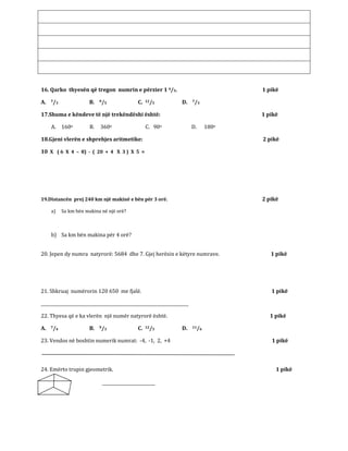 16. Qarko thyesën që tregon numrin e përzier 1 4/5. 1 pikë
A. 7/3 B. 9/5 C. 12/5 D. 7/3
17.Shuma e këndeve të një trekëndëshi është: 1 pikë
A. 160o B. 360o C. 90o D. 180o
18.Gjeni vlerën e shprehjes aritmetike: 2 pikë
10 X ( 6 X 4 – 8) - ( 20 + 4 X 3 ) X 5 =
19.Distancën prej 240 km një makinë e bën për 3 orë. 2 pikë
a) Sa km bën makina në një orë?
b) Sa km bën makina për 4 orë?
20. Jepen dy numra natyrorë: 5684 dhe 7. Gjej herësin e këtyre numrave. 1 pikë
21. Shkruaj numërorin 120 650 me fjalë. 1 pikë
______________________________________________________________________
22. Thyesa që e ka vlerën një numër natyrorë është. 1 pikë
A. 7/4 B. 9/3 C. 12/5 D. 11/6
23. Vendos në boshtin numerik numrat: -4, -1, 2, +4 1 pikë
24. Emërto trupin gjeometrik. 1 pikë
_________________________
 