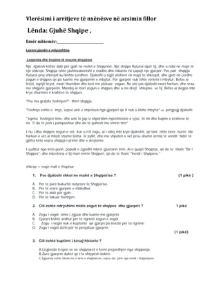 Vlerësimi i arritjeve të nxënësve në arsimin fillor
Lënda: Gjuhë Shqipe ,
Emër mbiemër:_____________________________
Lexoni pjesën e mëposhtme
Legjenda dhe tregime të moçme shqiptare
Një djalosh kishte dalë për gjah ne malet e Shqipnisë. Nje shqipe fluturoi sipër tij, dhe u ndal në majë të
një shkrepi. Shqipja ishte jashtëzakonisht e madhe dhe mbante në çapojt nje gjarpër. Pas pak shqipja
fluturoi prej shkrepit ku kishte çerdhen. Djaloshi u ngjit atëherë në majë te shkrepit, dhe gjeti në çerdhe
zogun e shqipes qe po luante me gjarpënin e mbytur. Por gjarpëri nuk ishte vërtetë i mbytur. Befas ai
lëvizi, ngrijti kryet, nxori thumtbin dhe beri me pickuar zogun. Ne atë ças djaloshi nxori harkun, dhe vrau
me shigjetë gjarpërin. Mandej ai mori zogun e shqipes dhe u nis drejt shtepise se tij. Befas ai degjoi mbi
krye zhurmën e krahëve te shqipes.
"Pse ma grabite foshnjen?"- thirri shqipja.
"Foshnja eshte e imja, sepse unë e shpëtova nga gjarpëri që ti nuk e kishe mbytur"-u përgjegj djaloshi.
"Jepma foshnjen time, dhe unë të jap si shpërblim mprehtësinë e syve të mi dhe fuqinë e krahëve të
mi. Ti do të jesh i pamposhtur dhe do të quhesh me emrin tim!"
I riu i dha shqipes zogun e vet. Kur u rrit zogu, ai i sillej mbi krye djaloshit, që tani ishte bere burre. Me
harkun e vet ai mbyti shumë bisha të pyllit, dhe me shpatën e vet preu shumë armiq të vendit. Ndër të
gjitha këto vepra shqipja i printe dhe e drejtonte.
I çuditur nga këto punë, populli e zgjodhi mbret gjuetarin trim. Ai e quajti Shqiptar, që do te thotë "Bir i
Shqipes", dhe mbreteria e tij mori emrin Shqiperi, që do te thatë "Vendi i Shqipeve."
shkrep = maje mali e thepisur
1. Pse djaloshi shkoi ne malet e Shqipërise ? (1 pikë )
A. Për të parë bukuritë natyrore te Shqipërisë.
B. Për të vrarë gjarprin e mbledhur.
C. Për të dalë për gjah.
D. Për të takuar foshnjen.
2. Cili është ndryshimi midis zogut të shqipes dhe gjarprit ? 1 pikë
A. Zogu i vogël ishte i zgjuar dhe luante me gjarprin.
B. Gjarpri kishte ardhur për të ngrënë zogun e vogël.
C. Zogu i vogël nuk e kuptonte që gjarpri po lëvizte për ta ngrënë.
D. Zogu i vogël zbriti për të përqafuar gjarprin.
(1 pikë)
3. Cili është kuptimi i kësaj historie ?
A.Legjenda tregon se ne shqiptaret e kemi prejardhjen nga shqiponja.
B.Zure gjarprin duhet që t’ia shtypësh kokën.
C.Zgjuarsia eshte cilesia me e larte e shqiptareve ,sepse ata jane nga vendi i shqiponjave.
 