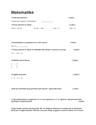 Matematikë
14.Shkruaj numërorin : (1 pikë)
Treqind mijë e njëqind e tetëmbedhjete . _______________
15.Kryej veprimet ne shtylle . ( 2 pikë )
78 967 + 68 579 80 103 – 7 485 4 567 . 75 7 584 : 36
16.Rrumbullakos ne qindeshen me te afert numrin . (1 pikë)
4827 _______________
17.Kryej veprimet ne shtylle ne mbledhjen dhe zbritjen e numrave me presje . (2 pikë)
17,2 + 9,8 - 7,5
18.Mblidh numrat thyesor ( 2 pikë )
2 + 4
6 5
19.Zgjidh ekuacionin ( 2 pikë )
7 x
X + 9 = 30
20.Në një trekëndësh dy prej këndeve janë nga 60 0
.Gjej kendin tjeter. ( 1 pikë )
21.Nje drejtekendesh e ka gjatesine 15 cm ,kurse gjeresine sa 1/ 3 e gjatesise .Gjej perimetrin dhe
siperfaqen e drejtekendeshit . (3 pikë)
22.Nje familje e perbere nga dy prindër dhe tre fëmijë po udhetonin me autobus për ne Gjirokastër.
Bileta për të vegjël kushtonte 1500 leke ,kurse për fëmijë sa gjysma e çmimit të biletës së të rriturve.
 
