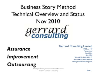 Business Story MethodTechnical Overview and StatusSeptember 2011 Gerrard Consulting Limited PO Box 347 Maidenhead Berkshire SL6 2GU Tel: +44 (0) 1628 639173 Fax: +44 (0) 1628 630398 Web: gerrardconsulting.com Intelligent Testing, Improvement and Assurance Slide 1 