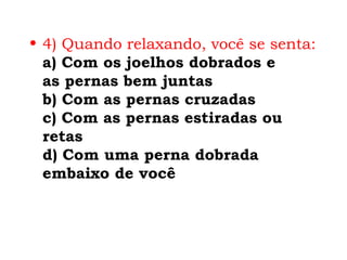 • 4) Quando relaxando, você se senta:
  a) Com os joelhos dobrados e
  as pernas bem juntas
  b) Com as pernas cruzadas
  c) Com as pernas estiradas ou
  retas
  d) Com uma perna dobrada
  embaixo de você
 