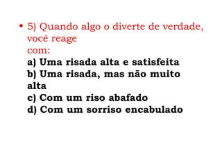 • 5) Quando algo o diverte de verdade,
  você reage
  com:
  a) Uma risada alta e satisfeita
  b) Uma risada, mas não muito
  alta
  c) Com um riso abafado
  d) Com um sorriso encabulado
 