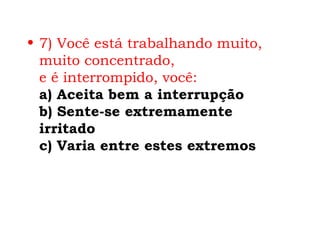 • 7) Você está trabalhando muito,
  muito concentrado,
  e é interrompido, você:
  a) Aceita bem a interrupção
  b) Sente-se extremamente
  irritado
  c) Varia entre estes extremos
 