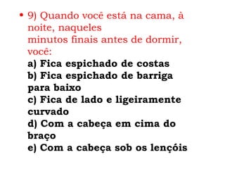 • 9) Quando você está na cama, à
  noite, naqueles
  minutos finais antes de dormir,
  você:
  a) Fica espichado de costas
  b) Fica espichado de barriga
  para baixo
  c) Fica de lado e ligeiramente
  curvado
  d) Com a cabeça em cima do
  braço
  e) Com a cabeça sob os lençóis
 