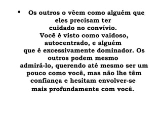 •   Os outros o vêem como alguém que
           eles precisam ter
         cuidado no convívio.
      Você é visto como vaidoso,
       autocentrado, e alguém
 que é excessivamente dominador. Os
        outros podem mesmo
admirá-lo, querendo até mesmo ser um
  pouco como você, mas não lhe têm
   confiança e hesitam envolver-se
   mais profundamente com você.
 