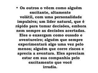 • Os outros o vêem como alguém
         excitante, altamente
   volátil, com uma personalidade
 impulsiva; um líder natural, que é
rápido para tomar decisões, embora
nem sempre as decisões acertadas.
   Eles o enxergam como ousado e
  aventureiro; alguém que sempre
  experimentará algo uma vez pelo
 menos; alguém que corre riscos e
 aprecia a aventura. Eles apreciam
    estar em sua companhia pelo
        excitamento que você
                irradia.
 