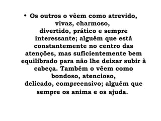 • Os outros o vêem como atrevido,
           vivaz, charmoso,
      divertido, prático e sempre
    interessante; alguém que está
    constantemente no centro das
 atenções, mas suficientemente bem
equilibrado para não lhe deixar subir à
    cabeça. Também o vêem como
          bondoso, atencioso,
 delicado, compreensivo; alguém que
     sempre os anima e os ajuda.
 