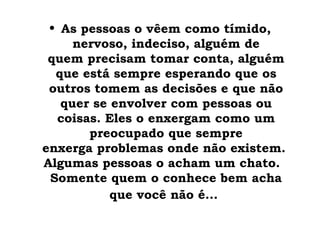 • As pessoas o vêem como tímido,
                    
     nervoso, indeciso, alguém de
 quem precisam tomar conta, alguém
  que está sempre esperando que os
 outros tomem as decisões e que não
   quer se envolver com pessoas ou
  coisas. Eles o enxergam como um
       preocupado que sempre
enxerga problemas onde não existem. 
Algumas pessoas o acham um chato. 
 Somente quem o conhece bem acha
           que você não é...
 