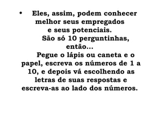 •    Eles, assim, podem conhecer
      melhor seus empregados
          e seus potenciais.
         São só 10 perguntinhas,
               então...
       Pegue o lápis ou caneta e o
 papel, escreva os números de 1 a
   10, e depois vá escolhendo as
      letras de suas respostas e
 escreva-as ao lado dos números.
 