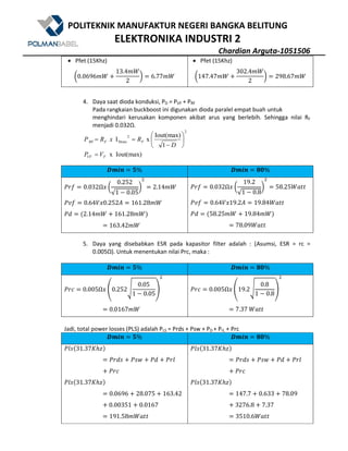 POLITEKNIK MANUFAKTUR NEGERI BANGKA BELITUNG
ELEKTRONIKA INDUSTRI 2
Chardian Arguta-1051506
• Pfet (15Khz)
g0.0696Wn U
13.4Wn
2
h 6.77Wn
• Pfet (15Khz)
g147.47Wn U
302.4Wn
2
h 298.67Wn
4. Daya saat dioda konduksi, PD = PVF + PRF
Pada rangkaian buckboost ini digunakan dioda paralel empat buah untuk
menghindari kerusakan komponen akibat arus yang berlebih. Sehingga nilai RF
menjadi 0.032Ω.
Iout(max)x
1
Iout(max)
xI
2
2
Drms
FVF
FFRF
VP
D
RxRP
=






−
==
#R^a N% #R^a . %
m>8 0.032Ω? g
0.252
√1 5 0.05
h
9
2.14Wn
mp8 0.64$?0.252Z 161.28Wn
mB @2.14Wn U 161.28WnA
163.42Wn
m>8 0.032Ω? g
19.2
√1 5 0.8
h
9
58.25nX''
mp8 0.64$?19.2Z 19.84nX''
mB @58.25Wn U 19.84WnA
78.09nX''
5. Daya yang disebabkan ESR pada kapasitor filter adalah : (Asumsi, ESR = rc =
0.005Ω). Untuk menentukan nilai Prc, maka :
#R^a N% #R^a . %
m>[ 0.005Ω? ~0.252•
0.05
1 5 0.05
€
9
0.0167Wn
m>[ 0.005Ω? ~19.2•
0.8
1 5 0.8
€
9
7.37	nX''
Jadi, total power losses (PLS) adalah PLS = Prds + Psw + PD + PrL + Prc
#R^a N% #R^a . %
m1q@31.37CDEA
m>Bq U mq• U mB U m>1
U m>[
m1q@31.37CDEA
0.0696 U 28.075 U 163.42
U 0.00351 U 0.0167
191.58WnX''
m1q@31.37CDEA
m>Bq U mq• U mB U m>1
U m>[
m1q@31.37CDEA
147.7 U 0.633 U 78.09
U 3276.8 U 7.37
3510.6nX''
 