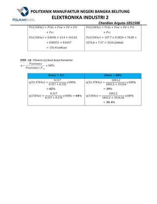 POLITEKNIK MANUFAKTUR NEGERI BANGKA BELITUNG
ELEKTRONIKA INDUSTRI 2
Chardian Arguta-1051506
m1q@15CDEA m>Bq U mq• U mB U m>1
U m>[
m1q@15CDEA 0.0696 U 13.4 U 163.42
U 0.00351 U 0.0167
176.91WnX''
m1q@15CDEA m>Bq U mq• U mB U m>1
U m>[
m1q@15CDEA 147.7 U 0.3024 U 78.09 U
3276.8 U 7.37 3510.26Watt
STEP - 12 : Efisiensi (ƞ) Buck boost Konverter
100%x
(max)
(max)
LSPPout
Pout
+
=η
#R^a N% #R^a . %
ƞ@31.37CDEA
0.317
0.317 U 0.192
?100%
G%
ƞ@15CDEA
0.317
0.317 U 0.176
?100% -%
ƞ@31.37CDEA
1843.2	
1843.2 U 3510.6
?100%
b-%
ƞ@15CDEA
1843.2
1843.2 U 3510.26
?100%
b-. -%
 