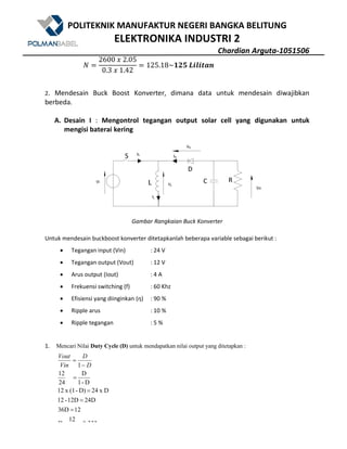 POLITEKNIK MANUFAKTUR NEGERI BANGKA BELITUNG
ELEKTRONIKA INDUSTRI 2
Chardian Arguta-1051506
333.0
12
D
1236D
24D12D-12
Dx24D)-(1x12
D-1
D
24
12
1
==
=
=
=
=
−
=
D
D
Vin
Vout
V
2600	?	2.05
0.3	?	1.42
125.18~ GN	F^_^`Sa
2. Mendesain Buck Boost Konverter, dimana data untuk mendesain diwajibkan
berbeda.
A. Desain I : Mengontrol tegangan output solar cell yang digunakan untuk
mengisi baterai kering
Gambar Rangkaian Buck Konverter
Untuk mendesain buckboost konverter ditetapkanlah beberapa variable sebagai berikut :
• Tegangan input (Vin) : 24 V
• Tegangan output (Vout) : 12 V
• Arus output (Iout) : 4 A
• Frekuensi switching (f) : 60 Khz
• Efisiensi yang diinginkan (ƞ) : 90 %
• Ripple arus : 10 %
• Ripple tegangan : 5 %
1. Mencari Nilai Duty Cycle (D) untuk mendapatkan nilai output yang ditetapkan :
 