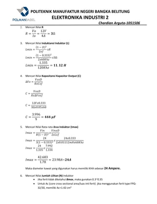 POLITEKNIK MANUFAKTUR NEGERI BANGKA BELITUNG
ELEKTRONIKA INDUSTRI 2
Chardian Arguta-1051506
2. Mencari Nilai R
/
$%
Q%
12$
4Z
bΩ
3. Mencari Nilai Induktansi Induktor (L)
7W()
@1 5 *A9
2?8
?/
7W()
@1 5 0.333A9
2?60CDE
?3Ω
7W()
1.335
120CDE
. G	I
4. Mencari Nilai Kapasitansi Kapasitor Output (C)
∆$%
$%?*
/?+?8
+
$%?*
/?∆$%?8
+
12$?0.333
3Ω?0.05?60
+
3.996
9
---	Hd
5. Mencari Nilai Rata-rata Arus Induktor (Imax)
QWX?
$()
/@1 5 *A9
?
$()?*
2?7?8
QWX?
24
3@1 5 0.333A9
?
24?0.333
2?0.01112We?60CDE
QWX?
24
1.335
?
7.992
1.334
QWX?
42.683
1.78
23.98Z~G-"
Maka diameter kawat yang digunakan harus memiliki KHA sebesar 24 Ampere.
6. Mencari Nilai Jumlah Lilitan (N) Induktor
• Jika ferit tidak diketahui Bmax, maka gunakan 0.3~0.35
• Untuk Ac (core cross sectional area/luas inti ferit) jika menggunakan ferit type FPQ-
32/30, memiliki Ac=1.42 cm²
 