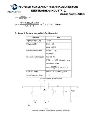 POLITEKNIK MANUFAKTUR NEGERI BANGKA BELITUNG
ELEKTRONIKA INDUSTRI 2
Chardian Arguta-1051506
V
7	?	QWX?
YWX?	?Z[
	?	10
V
0.00001112Ke?	23.98
0.3	?	1.42
?10 6.26~!	F^_^`Sa
B. Desain II: Rancang Bangun Buck Bust Konverter
Parameter Nilai
Tegangan Input (Vs) 24 Vdc
Duty cycle (D) Dmin = 5 %
Dmax = 80 %
Resistansi Beban (RL) RL(max) = 100 Ω
RL(min) = 5 Ω
Frekuensi Switching (Fs) Fs1 = 15 KHz
XTAL = 16M dengan besar
prescaler 1, maka
Fs2 = KHzx 37.31
2
1
255
16000000
=
Kontroler PWM Mikrokontroller ATMega8535
Ripple Tegangan (ΔVo) < 5 %
Spesifikasi Buck Bust Konverter
Gambar Rangkain Perancangan Buck Bust Konverter
 