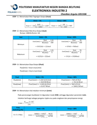 POLITEKNIK MANUFAKTUR NEGERI BANGKA BELITUNG
ELEKTRONIKA INDUSTRI 2
Chardian Arguta-1051506
STEP - 1 : Menentukan Nilai Tegangan Output (Vout)
Dmin = 5% Dmax = 80%
$%&' 524 g
0.05
1 5 0.05
h 1.26$ $%&' 524 g
0.8
1 5 0.8
h 96$
STEP - 2 : Menentukan Nilai Arus Output (Iout)
RLmax= 100Ω & RLmin= 5Ω
Iout Dmin = 5% Dmax = 80%
Minimum
Q%&'@minA
Vout
RL@maxA
1.26
100
0.0126Z 12.6WZ
Q%&'@minA
Vout
RL@maxA
96
100
0.96Z 960WZ
Maksimum
Q%&'@maxA
Vout
RL@minA
1.26
5
0.252Z 252WZ
Q%&'@maxA
Vout
RL@minA
96
5
19.2Z 19200WZ
STEP - 3 : Menentukan Daya Output (Pout)
Pout(min) = Vout x Iout (min)
Pout(max) = Vout x Iout (max)
Pout Dmin = 5% Dmax = 80%
Pout(min) m%&'@W()A 1.26$?0.0126Z
0.0158	nX''
m%&'@W()A 96$?0.96Z
92.16	nX''
Pout(max) m%&'@WX?A 1.26$?0.252Z
0.317	nX''
m%&'@W()A 96$?19.2Z
1843.2	nX''
STEP - 4 : Menentukan nilai induktor minimum (Lmin)
Pada perancangan buckboost ini digunakan mode CCM, sehingga digunakan parameter Lmin.
Induktor berfungsi sebagai pengatur ripple arus pada rangkaian dan penyimpanan energi.
Fs2
D)-(1
min
2
(max)LR
L =
Freq
Switching (Fs)
Dmin = 5% Dmax = 80%
Fs=31.37Khz 7W()
100Ω@1 5 0.05A9
2?31370eE
90.25
62740
14.35We
7W()
100Ω@1 5 0.8A9
2?31370eE
4
62740
0.064We
 