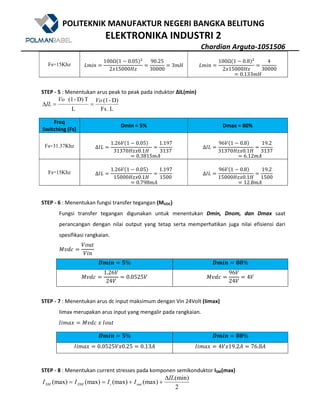 POLITEKNIK MANUFAKTUR NEGERI BANGKA BELITUNG
ELEKTRONIKA INDUSTRI 2
Chardian Arguta-1051506
Fs=15Khz 7W()
100Ω@1 5 0.05A9
2?15000eE
90.25
30000
3We 7W()
100Ω@1 5 0.8A9
2?15000eE
4
30000
0.133We
STEP - 5 : Menentukan arus peak to peak pada induktor ΔIL(min)
L.Fs
D)-(1
L
TD)-(1 VoVo
IL ==∆
Freq
Switching (Fs)
Dmin = 5% Dmax = 80%
Fs=31.37Khz ∆Q7
1.26$@1 5 0.05A
31370eE?0.1e
1.197
3137
0.3815WZ
∆Q7
96$@1 5 0.8A
31370eE?0.1e
19.2
3137
6.12WZ
Fs=15Khz ∆Q7
1.26$@1 5 0.05A
15000eE?0.1e
1.197
1500
0.798WZ
∆Q7
96$@1 5 0.8A
15000eE?0.1e
19.2
1500
12.8WZ
STEP - 6 : Menentukan fungsi transfer tegangan (MVDC)
Fungsi transfer tegangan digunakan untuk menentukan Dmin, Dnom, dan Dmax saat
perancangan dengan nilai output yang tetap serta memperhatikan juga nilai efisiensi dari
spesifikasi rangkaian.
opB[
$%&'
$()
#R^a N% #R^a . %
opB[
1.26$
24$
0.0525$ opB[
96$
24$
4$
STEP - 7 : Menentukan arus dc input maksimum dengan Vin 24Volt (Iimax)
Iimax merupakan arus input yang mengalir pada rangkaian.
Q(WX? opB[	?	Q%&'
#R^a N% #R^a . %
Q(WX? 0.0525$?0.25 0.13Z Q(WX? 4$?19.2Z 76.8Z
STEP - 8 : Menentukan current stresses pada komponen semikonduktor ISM(max)
2
(min)
(max)(max)(max)(max)
IL
IIII outiDMSM
∆
++==
 