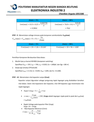 POLITEKNIK MANUFAKTUR NEGERI BANGKA BELITUNG
ELEKTRONIKA INDUSTRI 2
Chardian Arguta-1051506
#R^a N% #R^a . %
QqW@maxA 0.13 U 0.25 U
0.000798
2
0.380Z
QqW@maxA 76.8 U 19.2 U
0.0128
2
96Z
STEP - 9 : Menentukan voltage stresses pada komponen semikonduktor VSM(max)
min
(max)(max)
D
Vo
VoVsVV DMSM =+==
#R^a N% #R^a . %
$qW@maxA 24 U 1.26 25.26$ $qW@maxA 24 U 96 120$
Pemilihan Komponen Berdasarkan Data diatas:
1. Mosfet tipe p-channel IRF4905 (komponen switching)
Spesifikasi VDSS = -55V, ISM = -74A, rDS = 0.02Ω, Co = 1400pF, dan Qg = 180 nC.
2. Dioda tipe Schotty STPS10120C
Spesifikasi IF(AV) = 2 x 5A, VF = 0.64V, VDM = 120V, dan RF = 0.128Ω.
STEP - 10 : Menentukan nilai kapasitor output (Cout)
Kapasitor output digunakan sebagai pengurang ripple tegangan yang disebabkan kenaikan
nilai beban. Selain nilai kapasitansi dari kapasitor, nilai ESR kapasitor juga menentukan nilai
ripple tegangan.
• Voutx
100
1
VrVoltageRipple ==
• ESR
I
Vrcpp
rc
DM
==
(max)
max , Vrcpp adalah tegangan ripple peak to peak dan IDM(max)
= ISM(max).
• Ripple Voltage pada kapasitor filter (Vcpp)
Vcpp = Vr – Vrcpp
• Nilai Kapasitor Minimum (Cmin)
Vcpp
Vout
x
Fs
D
C
LminR.
min =
 