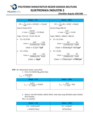 POLITEKNIK MANUFAKTUR NEGERI BANGKA BELITUNG
ELEKTRONIKA INDUSTRI 2
Chardian Arguta-1051506
#R^a N% #R^a . %
$/
1
100
?1.26 0.0126$ 12.6W$
Asumsi Vrcpp=12mV
>[	WX?
0.012$
0.380Z
31.58WΩ
Vcpp = 12.6 mV - 12 mV= 0.6 mV
• FS = 31.37 Khz
+W()
0.05
31370eE?5Ω
?
1.26
0.06$
+W() 6.7Kr~!Hd
• FS = 15 Khz
+W()
0.05
15000eE?5Ω
?
1.26
0.06$
+W() -Hd
$/
1
100
?96 0.96$ 960W$
Asumsi Vrcpp=500 mV
>[	WX?
0.5$
96Z
5.21Ω
Vcpp = 960mV – 500mV = 460 mV
• FS = 31.37 Khz
+W()
0.8
31370eE?5Ω
?
96
0.06$
+W() 8160.66Kr~8161Hd
• FS = 15 Khz
+W()
0.8
15000eE?5Ω
?
96
0.06$
+W() 17066.66Kr~ ! !Hd
STEP - 11 : Menentukan Power Losses (PLS)
1. Arus rms induktor (ILrms) dan daya
LrmsI
stuv	@wxyA
z{|
#R^a N% #R^a . %
LrmsI
0.252
1 5 0.05
0.265A LrmsI
19.2
1 5 0.8
96A
2. Asumsi, nilai ESR induktor adalah 50mΩ, maka daya yang dihasilkan pada induktor
(PrL) menjadi :
PrL = rL x ILrms2
#R^a N% #R^a . %
m>1 0.05?0.2659
0.00351	nX''
m>1 0.8?649
3276.8	nX''
 