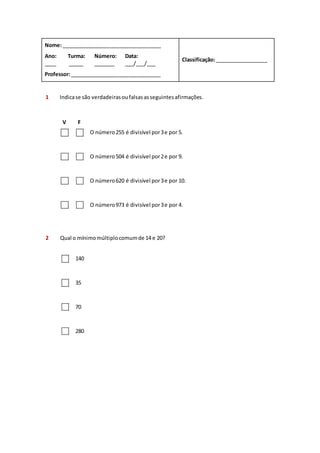Nome: __________________________________ 
Classificação: __________________ 
Ano: 
____ 
Turma: 
_____ 
Número: 
_______ 
Data: 
___/___/___ 
Professor: _______________________________ 
1 Indica se são verdadeiras ou falsas as seguintes afirmações. 
V F 
O número 255 é divisível por 3 e por 5. 
O número 504 é divisível por 2 e por 9. 
O número 620 é divisível por 3 e por 10. 
O número 973 é divisível por 3 e por 4. 
2 Qual o mínimo múltiplo comum de 14 e 20? 
140 
35 
70 
280 
 