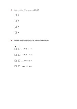 3 Qual o máximo divisor comum de 12 e 18? 
6 
2 
4 
8 
4 Indica se são verdadeiras ou falsas as seguintes afirmações. 
V F 
5 x (4 + 3) = 5 x 7 
3 x (8 – 5) = 24 – 5 
2 X (5 – 3) = 10 – 6 
(6 + 2) x 4 = 24 + 8 
 