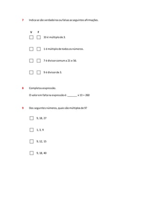 7 Indica se são verdadeiras ou falsas as seguintes afirmações. 
V F 
33 é múltiplo de 3. 
1 é múltiplo de todos os números. 
7 é divisor comum a 21 e 56. 
9 é divisor de 3. 
8 Completa a expressão. 
O valor em falta na expressão é: _______ x 13 = 260 
9 Dos seguintes números, quais são múltiplos de 9? 
9, 18, 27 
1, 3, 9 
9, 12, 15 
9, 18, 40 
 